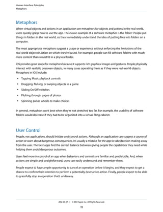 Human Interface Principles
Metaphors




Metaphors
When virtual objects and actions in an application are metaphors for objects and actions in the real world,
users quickly grasp how to use the app. The classic example of a software metaphor is the folder: People put
things in folders in the real world, so they immediately understand the idea of putting files into folders on a
computer.

The most appropriate metaphors suggest a usage or experience without enforcing the limitations of the
real-world object or action on which they’re based. For example, people can fill software folders with much
more content than would fit in a physical folder.

iOS provides great scope for metaphors because it supports rich graphical images and gestures. People physically
interact with realistic onscreen objects, in many cases operating them as if they were real-world objects.
Metaphors in iOS include:
 ●   Tapping Music playback controls
 ●   Dragging, flicking, or swiping objects in a game
 ●   Sliding On/Off switches
 ●   Flicking through pages of photos
 ●   Spinning picker wheels to make choices


In general, metaphors work best when they’re not stretched too far. For example, the usability of software
folders would decrease if they had to be organized into a virtual filing cabinet.




User Control
People, not applications, should initiate and control actions. Although an application can suggest a course of
action or warn about dangerous consequences, it’s usually a mistake for the app to take decision-making away
from the user. The best apps find the correct balance between giving people the capabilities they need while
helping them avoid dangerous outcomes.

Users feel more in control of an app when behaviors and controls are familiar and predictable. And, when
actions are simple and straightforward, users can easily understand and remember them.

People expect to have ample opportunity to cancel an operation before it begins, and they expect to get a
chance to confirm their intention to perform a potentially destructive action. Finally, people expect to be able
to gracefully stop an operation that’s underway.




                                    2012-03-07 | © 2012 Apple Inc. All Rights Reserved.

                                                            19
 