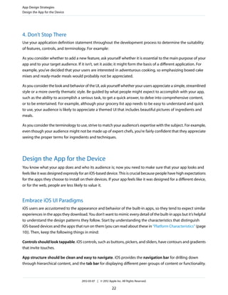App Design Strategies
Design the App for the Device




4. Don’t Stop There
Use your application definition statement throughout the development process to determine the suitability
of features, controls, and terminology. For example:

As you consider whether to add a new feature, ask yourself whether it is essential to the main purpose of your
app and to your target audience. If it isn’t, set it aside; it might form the basis of a different application. For
example, you’ve decided that your users are interested in adventurous cooking, so emphasizing boxed cake
mixes and ready-made meals would probably not be appreciated.

As you consider the look and behavior of the UI, ask yourself whether your users appreciate a simple, streamlined
style or a more overtly thematic style. Be guided by what people might expect to accomplish with your app,
such as the ability to accomplish a serious task, to get a quick answer, to delve into comprehensive content,
or to be entertained. For example, although your grocery list app needs to be easy to understand and quick
to use, your audience is likely to appreciate a themed UI that includes beautiful pictures of ingredients and
meals.

As you consider the terminology to use, strive to match your audience’s expertise with the subject. For example,
even though your audience might not be made up of expert chefs, you’re fairly confident that they appreciate
seeing the proper terms for ingredients and techniques.




Design the App for the Device
You know what your app does and who its audience is; now you need to make sure that your app looks and
feels like it was designed expressly for an iOS-based device. This is crucial because people have high expectations
for the apps they choose to install on their devices. If your app feels like it was designed for a different device,
or for the web, people are less likely to value it.


Embrace iOS UI Paradigms
iOS users are accustomed to the appearance and behavior of the built-in apps, so they tend to expect similar
experiences in the apps they download. You don’t want to mimic every detail of the built-in apps but it’s helpful
to understand the design patterns they follow. Start by understanding the characteristics that distinguish
iOS-based devices and the apps that run on them (you can read about these in “Platform Characteristics” (page
10)). Then, keep the following things in mind:

Controls should look tappable. iOS controls, such as buttons, pickers, and sliders, have contours and gradients
that invite touches.

App structure should be clean and easy to navigate. iOS provides the navigation bar for drilling down
through hierarchical content, and the tab bar for displaying different peer groups of content or functionality.



                                     2012-03-07 | © 2012 Apple Inc. All Rights Reserved.

                                                            22
 