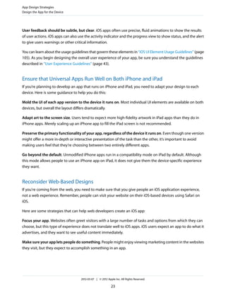 App Design Strategies
Design the App for the Device




User feedback should be subtle, but clear. iOS apps often use precise, fluid animations to show the results
of user actions. iOS apps can also use the activity indicator and the progress view to show status, and the alert
to give users warnings or other critical information.

You can learn about the usage guidelines that govern these elements in “iOS UI Element Usage Guidelines” (page
105). As you begin designing the overall user experience of your app, be sure you understand the guidelines
described in “User Experience Guidelines” (page 43).


Ensure that Universal Apps Run Well on Both iPhone and iPad
If you’re planning to develop an app that runs on iPhone and iPad, you need to adapt your design to each
device. Here is some guidance to help you do this:

Mold the UI of each app version to the device it runs on. Most individual UI elements are available on both
devices, but overall the layout differs dramatically.

Adapt art to the screen size. Users tend to expect more high-fidelity artwork in iPad apps than they do in
iPhone apps. Merely scaling up an iPhone app to fill the iPad screen is not recommended.

Preserve the primary functionality of your app, regardless of the device it runs on. Even though one version
might offer a more in-depth or interactive presentation of the task than the other, it’s important to avoid
making users feel that they’re choosing between two entirely different apps.

Go beyond the default. Unmodified iPhone apps run in a compatibility mode on iPad by default. Although
this mode allows people to use an iPhone app on iPad, it does not give them the device-specific experience
they want.


Reconsider Web-Based Designs
If you're coming from the web, you need to make sure that you give people an iOS application experience,
not a web experience. Remember, people can visit your website on their iOS-based devices using Safari on
iOS.

Here are some strategies that can help web developers create an iOS app:

Focus your app. Websites often greet visitors with a large number of tasks and options from which they can
choose, but this type of experience does not translate well to iOS apps. iOS users expect an app to do what it
advertises, and they want to see useful content immediately.

Make sure your app lets people do something. People might enjoy viewing marketing content in the websites
they visit, but they expect to accomplish something in an app.




                                    2012-03-07 | © 2012 Apple Inc. All Rights Reserved.

                                                           23
 