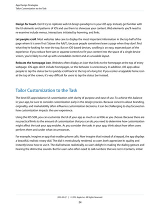 App Design Strategies
Tailor Customization to the Task




Design for touch. Don’t try to replicate web UI design paradigms in your iOS app. Instead, get familiar with
the UI elements and patterns of iOS and use them to showcase your content. Web elements you’ll need to
re-examine include menus, interactions initiated by hovering, and links.

Let people scroll. Most websites take care to display the most important information in the top half of the
page where it is seen first (“above the fold”), because people sometimes leave a page when they don’t find
what they’re looking for near the top. But on iOS-based devices, scrolling is an easy, expected part of the
experience. If you reduce font size or squeeze controls to fit your content into the space of a single device
screen, you’re likely to end up with unreadable content and an unusable layout.

Relocate the homepage icon. Websites often display an icon that links to the homepage at the top of every
webpage. iOS apps don’t include homepages, so this behavior is unnecessary. In addition, iOS apps allow
people to tap the status bar to quickly scroll back to the top of a long list. If you center a tappable home icon
at the top of the screen, it’s very difficult for users to tap the status bar instead.




Tailor Customization to the Task
The best iOS apps balance UI customization with clarity of purpose and ease of use. To achieve this balance
in your app, be sure to consider customization early in the design process. Because concerns about branding,
originality, and marketability often influence customization decisions, it can be challenging to stay focused on
how customization impacts the user experience.

Using the iOS SDK, you can customize the UI of your app as much or as little as you choose. Because there are
no practical limits to the amount of customization that you can do, you need to determine how customization
might affect the task your app enables. As you consider the tasks in your app, think about how often users
perform them and under what circumstances.

For example, imagine an app that enables phone calls. Now imagine that instead of a keypad, the app displays
a beautiful, realistic rotary dial. The dial is meticulously rendered, so users both appreciate its quality and
instantly know how to use it. The dial behaves realistically, so users delight in making the dialing gesture and
hearing the distinctive sounds. But for users who often need to call numbers that are not in Contacts, initial




                                    2012-03-07 | © 2012 Apple Inc. All Rights Reserved.

                                                           24
 