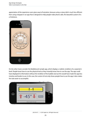 App Design Strategies
Tailor Customization to the Task




appreciation of the experience soon gives way to frustration, because using a rotary dial is much less efficient
than using a keypad. In an app that is designed to help people make phone calls, this beautiful custom UI is
a hindrance.




On the other hand, consider the BubbleLevel sample app, which displays a realistic rendition of a carpenter’s
level. People know how to use the physical tool so they instantly know how to use the app. The app could
have displayed its information without the rendition of the bubble vial, but this would have made the app less
intuitive and harder to use. In this case, the custom UI not only shows people how to use the app, it also makes
the task easier to accomplish.




                                    2012-03-07 | © 2012 Apple Inc. All Rights Reserved.

                                                           25
 