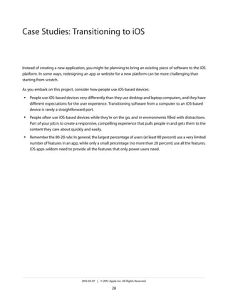 Case Studies: Transitioning to iOS


Instead of creating a new application, you might be planning to bring an existing piece of software to the iOS
platform. In some ways, redesigning an app or website for a new platform can be more challenging than
starting from scratch.

As you embark on this project, consider how people use iOS-based devices:
●   People use iOS-based devices very differently than they use desktop and laptop computers, and they have
    different expectations for the user experience. Transitioning software from a computer to an iOS-based
    device is rarely a straightforward port.
●   People often use iOS-based devices while they’re on the go, and in environments filled with distractions.
    Part of your job is to create a responsive, compelling experience that pulls people in and gets them to the
    content they care about quickly and easily.
●   Remember the 80-20 rule: In general, the largest percentage of users (at least 80 percent) use a very limited
    number of features in an app, while only a small percentage (no more than 20 percent) use all the features.
    iOS apps seldom need to provide all the features that only power users need.




                                    2012-03-07 | © 2012 Apple Inc. All Rights Reserved.

                                                           28
 