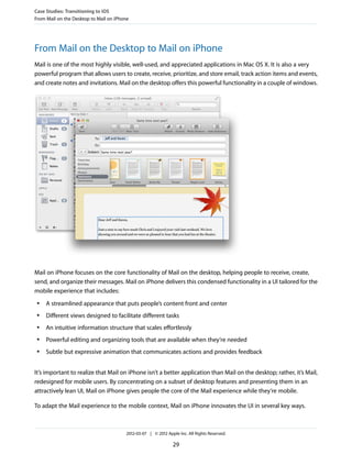 Case Studies: Transitioning to iOS
From Mail on the Desktop to Mail on iPhone




From Mail on the Desktop to Mail on iPhone
Mail is one of the most highly visible, well-used, and appreciated applications in Mac OS X. It is also a very
powerful program that allows users to create, receive, prioritize, and store email, track action items and events,
and create notes and invitations. Mail on the desktop offers this powerful functionality in a couple of windows.




Mail on iPhone focuses on the core functionality of Mail on the desktop, helping people to receive, create,
send, and organize their messages. Mail on iPhone delivers this condensed functionality in a UI tailored for the
mobile experience that includes:
 ●   A streamlined appearance that puts people’s content front and center
 ●   Different views designed to facilitate different tasks
 ●   An intuitive information structure that scales effortlessly
 ●   Powerful editing and organizing tools that are available when they’re needed
 ●   Subtle but expressive animation that communicates actions and provides feedback


It’s important to realize that Mail on iPhone isn’t a better application than Mail on the desktop; rather, it’s Mail,
redesigned for mobile users. By concentrating on a subset of desktop features and presenting them in an
attractively lean UI, Mail on iPhone gives people the core of the Mail experience while they’re mobile.

To adapt the Mail experience to the mobile context, Mail on iPhone innovates the UI in several key ways.



                                        2012-03-07 | © 2012 Apple Inc. All Rights Reserved.

                                                               29
 