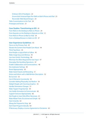 Contents




     Embrace iOS UI Paradigms 22
     Ensure that Universal Apps Run Well on Both iPhone and iPad 23
     Reconsider Web-Based Designs 23
Tailor Customization to the Task 24
Prototype and Iterate 27

Case Studies: Transitioning to iOS 28
From Mail on the Desktop to Mail on iPhone 29
From Keynote on the Desktop to Keynote on iPad 31
From Mail on iPhone to Mail on iPad 34
From a Desktop Browser to Safari on iOS 37

User Experience Guidelines 43
Focus on the Primary Task 43
Elevate the Content that People Care About 44
Think Top Down 45
Give People a Logical Path to Follow 45
Make Usage Easy and Obvious 45
Use User-Centric Terminology 46
Minimize the Effort Required for User Input 47
Downplay File-Handling Operations 47
Enable Collaboration and Connectedness 48
De-emphasize Settings 49
Brand Appropriately 50
Make Search Quick and Rewarding 51
Entice and Inform with a Well-Written Description 52
Be Succinct 52
Use UI Elements Consistently 52
Consider Adding Physicality and Realism 54
Delight People with Stunning Graphics 55
Handle Orientation Changes 57
Make Targets Fingertip-Size 59
Use Subtle Animation to Communicate 60
Support Gestures Appropriately 60
Ask People to Save Only When Necessary 61
Make Modal Tasks Occasional and Simple 62
Start Instantly 63
Always Be Prepared to Stop 64
Don’t Quit Programmatically 64
If Necessary, Display a License Agreement or Disclaimer 65


                                  2012-03-07 | © 2012 Apple Inc. All Rights Reserved.

                                                          3
 