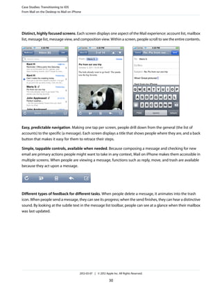 Case Studies: Transitioning to iOS
From Mail on the Desktop to Mail on iPhone




Distinct, highly focused screens. Each screen displays one aspect of the Mail experience: account list, mailbox
list, message list, message view, and composition view. Within a screen, people scroll to see the entire contents.




Easy, predictable navigation. Making one tap per screen, people drill down from the general (the list of
accounts) to the specific (a message). Each screen displays a title that shows people where they are, and a back
button that makes it easy for them to retrace their steps.

Simple, tappable controls, available when needed. Because composing a message and checking for new
email are primary actions people might want to take in any context, Mail on iPhone makes them accessible in
multiple screens. When people are viewing a message, functions such as reply, move, and trash are available
because they act upon a message.




Different types of feedback for different tasks. When people delete a message, it animates into the trash
icon. When people send a message, they can see its progress; when the send finishes, they can hear a distinctive
sound. By looking at the subtle text in the message list toolbar, people can see at a glance when their mailbox
was last updated.




                                        2012-03-07 | © 2012 Apple Inc. All Rights Reserved.

                                                               30
 
