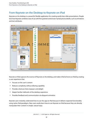 Case Studies: Transitioning to iOS
From Keynote on the Desktop to Keynote on iPad




From Keynote on the Desktop to Keynote on iPad
Keynote on the desktop is a powerful, flexible application for creating world-class slide presentations. People
love how Keynote combines ease of use with fine-grained control over myriad precise details, such as animations
and text attributes.




Keynote on iPad captures the essence of Keynote on the desktop, and makes it feel at home on iPad by creating
a user experience that:
 ●   Focuses on the user’s content
 ●   Reduces complexity without diluting capability
 ●   Provides shortcuts that empower and delight
 ●   Adapts familiar hallmarks of the desktop experience
 ●   Provides feedback and communication via eloquent animation


Keynote users instantly understand how to use the app on iPad because it delivers expected functionality
using native iPad paradigms. New users easily learn how to use Keynote on iPad because they can directly
manipulate their content in simple, natural ways.




                                        2012-03-07 | © 2012 Apple Inc. All Rights Reserved.

                                                                31
 