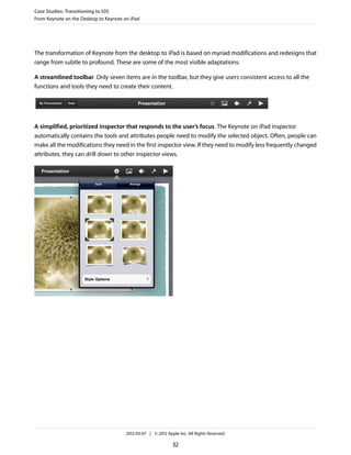 Case Studies: Transitioning to iOS
From Keynote on the Desktop to Keynote on iPad




The transformation of Keynote from the desktop to iPad is based on myriad modifications and redesigns that
range from subtle to profound. These are some of the most visible adaptations:

A streamlined toolbar. Only seven items are in the toolbar, but they give users consistent access to all the
functions and tools they need to create their content.




A simplified, prioritized inspector that responds to the user’s focus. The Keynote on iPad inspector
automatically contains the tools and attributes people need to modify the selected object. Often, people can
make all the modifications they need in the first inspector view. If they need to modify less frequently changed
attributes, they can drill down to other inspector views.




                                        2012-03-07 | © 2012 Apple Inc. All Rights Reserved.

                                                               32
 