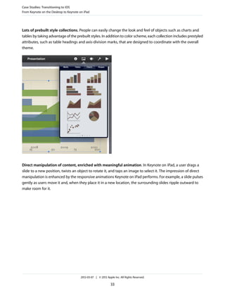 Case Studies: Transitioning to iOS
From Keynote on the Desktop to Keynote on iPad




Lots of prebuilt style collections. People can easily change the look and feel of objects such as charts and
tables by taking advantage of the prebuilt styles. In addition to color scheme, each collection includes prestyled
attributes, such as table headings and axis-division marks, that are designed to coordinate with the overall
theme.




Direct manipulation of content, enriched with meaningful animation. In Keynote on iPad, a user drags a
slide to a new position, twists an object to rotate it, and taps an image to select it. The impression of direct
manipulation is enhanced by the responsive animations Keynote on iPad performs. For example, a slide pulses
gently as users move it and, when they place it in a new location, the surrounding slides ripple outward to
make room for it.




                                        2012-03-07 | © 2012 Apple Inc. All Rights Reserved.

                                                               33
 