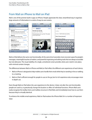 Case Studies: Transitioning to iOS
From Mail on iPhone to Mail on iPad




From Mail on iPhone to Mail on iPad
Mail is one of the premier built-in apps on iPhone. People appreciate the clear, streamlined way it organizes
large amounts of information in a series of easy-to-use screens.




Mail on iPad delivers the same core functionality. At the same time it provides more onscreen space for people’s
messages, meaningful touches of realism, and powerful organizing and editing tools that are always accessible
but not obtrusive. The visual stability of a single, uncluttered screen provides what users need in one place,
with minimal context changes.

The differences between Mail on iPhone and Mail on iPad reflect the different user experiences of each device.
 ●   Mail on iPhone is designed to help mobile users handle their email while they’re standing in line or walking
     to a meeting.
 ●   Mail on iPad is efficient enough for people to use on the go, but its rich experience also encourages more
     in-depth use.


Even though Mail on iPad tailors the user experience to the device, it does not alter the core functionality
people are used to, or gratuitously change the location or effect of individual functions. iPhone Mail users
easily recognize the toolbar items and mailbox structure in iPad Mail, and immediately know how to use them
because they’re virtually identical.

To enhance the mobile email experience, Mail on iPad evolves the iPhone Mail UI in a number of important
ways:




                                      2012-03-07 | © 2012 Apple Inc. All Rights Reserved.

                                                             34
 