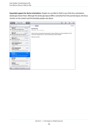 Case Studies: Transitioning to iOS
From Mail on iPhone to Mail on iPad




Expanded support for device orientations. People can use Mail on iPad in any of the four orientations
(landscape shown here). Although the landscape layout differs somewhat from the portrait layout, the focus
remains on the content and functionality people care about.




                                      2012-03-07 | © 2012 Apple Inc. All Rights Reserved.

                                                             35
 