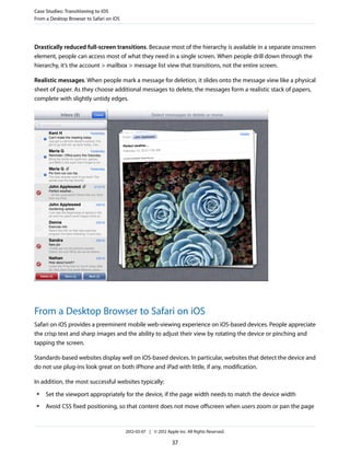 Case Studies: Transitioning to iOS
From a Desktop Browser to Safari on iOS




Drastically reduced full-screen transitions. Because most of the hierarchy is available in a separate onscreen
element, people can access most of what they need in a single screen. When people drill down through the
hierarchy, it’s the account > mailbox > message list view that transitions, not the entire screen.

Realistic messages. When people mark a message for deletion, it slides onto the message view like a physical
sheet of paper. As they choose additional messages to delete, the messages form a realistic stack of papers,
complete with slightly untidy edges.




From a Desktop Browser to Safari on iOS
Safari on iOS provides a preeminent mobile web-viewing experience on iOS-based devices. People appreciate
the crisp text and sharp images and the ability to adjust their view by rotating the device or pinching and
tapping the screen.

Standards-based websites display well on iOS-based devices. In particular, websites that detect the device and
do not use plug-ins look great on both iPhone and iPad with little, if any, modification.

In addition, the most successful websites typically:
 ●   Set the viewport appropriately for the device, if the page width needs to match the device width
 ●   Avoid CSS fixed positioning, so that content does not move offscreen when users zoom or pan the page


                                          2012-03-07 | © 2012 Apple Inc. All Rights Reserved.

                                                                 37
 