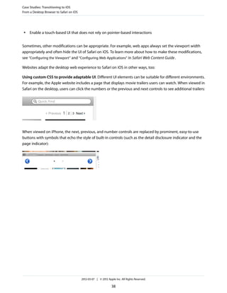 Case Studies: Transitioning to iOS
From a Desktop Browser to Safari on iOS




 ●   Enable a touch-based UI that does not rely on pointer-based interactions


Sometimes, other modifications can be appropriate. For example, web apps always set the viewport width
appropriately and often hide the UI of Safari on iOS. To learn more about how to make these modifications,
see “Configuring the Viewport” and “Configuring Web Applications” in Safari Web Content Guide .

Websites adapt the desktop web experience to Safari on iOS in other ways, too:

Using custom CSS to provide adaptable UI. Different UI elements can be suitable for different environments.
For example, the Apple website includes a page that displays movie trailers users can watch. When viewed in
Safari on the desktop, users can click the numbers or the previous and next controls to see additional trailers:




When viewed on iPhone, the next, previous, and number controls are replaced by prominent, easy-to-use
buttons with symbols that echo the style of built-in controls (such as the detail disclosure indicator and the
page indicator):




                                          2012-03-07 | © 2012 Apple Inc. All Rights Reserved.

                                                                 38
 