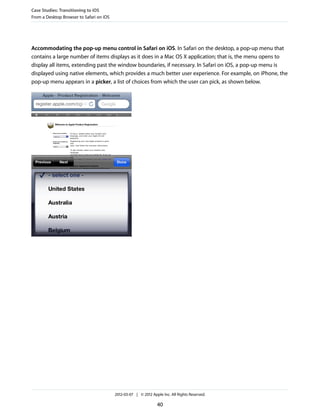 Case Studies: Transitioning to iOS
From a Desktop Browser to Safari on iOS




Accommodating the pop-up menu control in Safari on iOS. In Safari on the desktop, a pop-up menu that
contains a large number of items displays as it does in a Mac OS X application; that is, the menu opens to
display all items, extending past the window boundaries, if necessary. In Safari on iOS, a pop-up menu is
displayed using native elements, which provides a much better user experience. For example, on iPhone, the
pop-up menu appears in a picker, a list of choices from which the user can pick, as shown below.




                                          2012-03-07 | © 2012 Apple Inc. All Rights Reserved.

                                                                 40
 