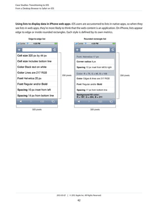 Case Studies: Transitioning to iOS
From a Desktop Browser to Safari on iOS




Using lists to display data in iPhone web apps. iOS users are accustomed to lists in native apps, so when they
see lists in web apps, they’re more likely to think that the web content is an application. On iPhone, lists appear
edge to edge or inside rounded rectangles. Each style is defined by its own metrics.

             Edge-to-edge list                                           Rounded rectangle list




                                                356 pixels                                        356 pixels




                320 pixels                                                      320 pixels




                                          2012-03-07 | © 2012 Apple Inc. All Rights Reserved.

                                                                 42
 