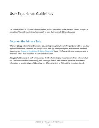 User Experience Guidelines


The user experience of iOS-based devices revolves around streamlined interaction with content that people
care about. The guidelines in this chapter apply to apps that run on all iOS-based devices.




Focus on the Primary Task
When an iOS app establishes and maintains focus on its primary task, it is satisfying and enjoyable to use. Your
application definition statement will help you focus your app on its primary task (to learn more about this
statement, see “Create an Application Definition Statement” (page 20)). To maintain that focus, you need to
determine what’s most important in each context or screen.

Analyze what’s needed in each screen. As you decide what to display in each screen always ask yourself, Is
this critical information or functionality users need right now ? If your answer is no, decide whether the
information or functionality might be critical in a different context, or if it’s not that important after all.




                                    2012-03-07 | © 2012 Apple Inc. All Rights Reserved.

                                                           43
 