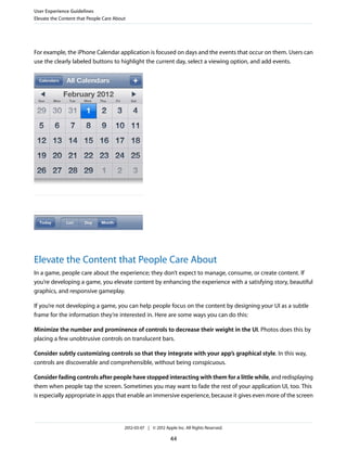 User Experience Guidelines
Elevate the Content that People Care About




For example, the iPhone Calendar application is focused on days and the events that occur on them. Users can
use the clearly labeled buttons to highlight the current day, select a viewing option, and add events.




Elevate the Content that People Care About
In a game, people care about the experience; they don’t expect to manage, consume, or create content. If
you’re developing a game, you elevate content by enhancing the experience with a satisfying story, beautiful
graphics, and responsive gameplay.

If you’re not developing a game, you can help people focus on the content by designing your UI as a subtle
frame for the information they’re interested in. Here are some ways you can do this:

Minimize the number and prominence of controls to decrease their weight in the UI. Photos does this by
placing a few unobtrusive controls on translucent bars.

Consider subtly customizing controls so that they integrate with your app’s graphical style. In this way,
controls are discoverable and comprehensible, without being conspicuous.

Consider fading controls after people have stopped interacting with them for a little while, and redisplaying
them when people tap the screen. Sometimes you may want to fade the rest of your application UI, too. This
is especially appropriate in apps that enable an immersive experience, because it gives even more of the screen




                                         2012-03-07 | © 2012 Apple Inc. All Rights Reserved.

                                                                44
 