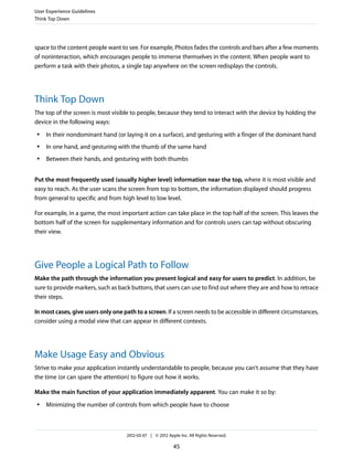 User Experience Guidelines
Think Top Down




space to the content people want to see. For example, Photos fades the controls and bars after a few moments
of noninteraction, which encourages people to immerse themselves in the content. When people want to
perform a task with their photos, a single tap anywhere on the screen redisplays the controls.




Think Top Down
The top of the screen is most visible to people, because they tend to interact with the device by holding the
device in the following ways:
 ●   In their nondominant hand (or laying it on a surface), and gesturing with a finger of the dominant hand
 ●   In one hand, and gesturing with the thumb of the same hand
 ●   Between their hands, and gesturing with both thumbs


Put the most frequently used (usually higher level) information near the top, where it is most visible and
easy to reach. As the user scans the screen from top to bottom, the information displayed should progress
from general to specific and from high level to low level.

For example, in a game, the most important action can take place in the top half of the screen. This leaves the
bottom half of the screen for supplementary information and for controls users can tap without obscuring
their view.




Give People a Logical Path to Follow
Make the path through the information you present logical and easy for users to predict. In addition, be
sure to provide markers, such as back buttons, that users can use to find out where they are and how to retrace
their steps.

In most cases, give users only one path to a screen. If a screen needs to be accessible in different circumstances,
consider using a modal view that can appear in different contexts.




Make Usage Easy and Obvious
Strive to make your application instantly understandable to people, because you can’t assume that they have
the time (or can spare the attention) to figure out how it works.

Make the main function of your application immediately apparent. You can make it so by:
 ●   Minimizing the number of controls from which people have to choose



                                     2012-03-07 | © 2012 Apple Inc. All Rights Reserved.

                                                            45
 