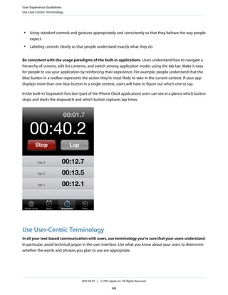 User Experience Guidelines
Use User-Centric Terminology




 ●   Using standard controls and gestures appropriately and consistently so that they behave the way people
     expect
 ●   Labeling controls clearly so that people understand exactly what they do


Be consistent with the usage paradigms of the built-in applications. Users understand how to navigate a
hierarchy of screens, edit list contents, and switch among application modes using the tab bar. Make it easy
for people to use your application by reinforcing their experience. For example, people understand that the
blue button in a toolbar represents the action they’re most likely to take in the current context. If your app
displays more than one blue button in a single context, users will have to figure out which one to tap.

In the built-in Stopwatch function (part of the iPhone Clock application) users can see at a glance which button
stops and starts the stopwatch and which button captures lap times.




Use User-Centric Terminology
In all your text-based communication with users, use terminology you’re sure that your users understand.
In particular, avoid technical jargon in the user interface. Use what you know about your users to determine
whether the words and phrases you plan to use are appropriate.




                                    2012-03-07 | © 2012 Apple Inc. All Rights Reserved.

                                                           46
 