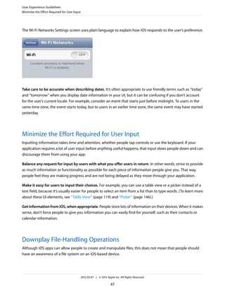 User Experience Guidelines
Minimize the Effort Required for User Input




The Wi-Fi Networks Settings screen uses plain language to explain how iOS responds to the user’s preference.




Take care to be accurate when describing dates. It’s often appropriate to use friendly terms such as “today”
and “tomorrow” when you display date information in your UI, but it can be confusing if you don’t account
for the user’s current locale. For example, consider an event that starts just before midnight. To users in the
same time zone, the event starts today, but to users in an earlier time zone, the same event may have started
yesterday.




Minimize the Effort Required for User Input
Inputting information takes time and attention, whether people tap controls or use the keyboard. If your
application requires a lot of user input before anything useful happens, that input slows people down and can
discourage them from using your app.

Balance any request for input by users with what you offer users in return. In other words, strive to provide
as much information or functionality as possible for each piece of information people give you. That way,
people feel they are making progress and are not being delayed as they move through your application.

Make it easy for users to input their choices. For example, you can use a table view or a picker instead of a
text field, because it’s usually easier for people to select an item from a list than to type words. (To learn more
about these UI elements, see “Table View” (page 119) and “Picker” (page 146).)

Get information from iOS, when appropriate. People store lots of information on their devices. When it makes
sense, don’t force people to give you information you can easily find for yourself, such as their contacts or
calendar information.




Downplay File-Handling Operations
Although iOS apps can allow people to create and manipulate files, this does not mean that people should
have an awareness of a file system on an iOS-based device.




                                              2012-03-07 | © 2012 Apple Inc. All Rights Reserved.

                                                                     47
 