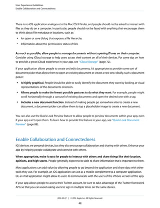 User Experience Guidelines
Enable Collaboration and Connectedness




There is no iOS application analogous to the Mac OS X Finder, and people should not be asked to interact with
files as they do on a computer. In particular, people should not be faced with anything that encourages them
to think about file metadata or locations, such as:
 ●   An open or save dialog that exposes a file hierarchy
 ●   Information about the permissions status of files


As much as possible, allow people to manage documents without opening iTunes on their computer.
Consider using iCloud storage to help users access their content on all of their devices. For some tips on how
to provide a great iCloud experience in your app, see “iCloud Storage” (page 72).

If your application allows people to create and edit documents, it’s appropriate to provide some sort of
document picker that allows them to open an existing document or create a new one. Ideally, such a document
picker:
 ●   Is highly graphical. People should be able to easily identify the document they want by looking at visual
     representations of the documents onscreen.
 ●   Allows people to make the fewest possible gestures to do what they want. For example, people might
     scroll horizontally through a carousel of existing documents and open the desired one with a tap.
 ●   Includes a new document function. Instead of making people go somewhere else to create a new
     document, a document picker can allow them to tap a placeholder image to create a new document.


You can also use the Quick Look Preview feature to allow people to preview documents within your app, even
if your app can’t open them. To learn how to provide this feature in your app, see “Quick Look Document
Preview” (page 88).




Enable Collaboration and Connectedness
iOS devices are personal devices, but they also encourage collaboration and sharing with others. Enhance your
app by helping people collaborate and connect with others.

When appropriate, make it easy for people to interact with others and share things like their location,
opinions, and high scores. People generally expect to be able to share information that’s important to them.

Most applications can add value by allowing people to go beyond the application and share data with other
tools they use. For example, an iOS application can act as a mobile complement to a computer application.
Or, an iPad application might allow its users to communicate with the users of the iPhone version of the app.

If your app allows people to access their Twitter account, be sure to take advantage of the Twitter framework
APIs so that you can avoid asking users to sign in multiple times on the same device.


                                         2012-03-07 | © 2012 Apple Inc. All Rights Reserved.

                                                                48
 