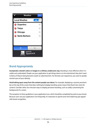 User Experience Guidelines
Brand Appropriately




Brand Appropriately
Incorporate a brand’s colors or images in a refined, unobtrusive way. Branding is most effective when it is
subtle and understated. People use your application to get things done or to be entertained; they don’t want
to feel as if they’re being forced to watch an advertisement. For the best user experience, you want to quietly
remind users of your identity.

Avoid taking space away from the content people care about. For example, displaying a second, persistent
bar at the top of the screen that does nothing but display branding assets means that there’s less room for
content. Consider other, less intrusive ways to display pervasive branding, such as subtly customizing the
background of a screen.

The exception to these guidelines is your application icon, which should be completely focused on your brand.
Because users see your application icon frequently, it’s important to spend some time balancing eye-appeal
with brand recognition.




                                   2012-03-07 | © 2012 Apple Inc. All Rights Reserved.

                                                          50
 