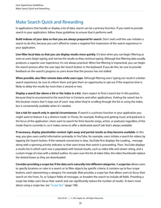 User Experience Guidelines
Make Search Quick and Rewarding




Make Search Quick and Rewarding
In applications that handle or display a lot of data, search can be a primary function. If you need to provide
search in your application, follow these guidelines to ensure that it performs well.

Build indexes of your data so that you are always prepared for search. Don't wait until the user initiates a
search to do this, because you can't afford to create a negative first impression of the search experience in
your application.

Live-filter local data so that you can display results more quickly. It’s best when you can begin filtering as
soon as users begin typing, and narrow the results as they continue typing. Although live-filtering data usually
produces a superior user experience, it’s not always practical. When live filtering is impractical, you can begin
the search process after the user taps the Search button in the keyboard. If you do this, be sure to provide
feedback on the search’s progress so users know that the process has not stalled.

When possible, also filter remote data while users type. Although filtering users' typing can result in a better
search experience, be sure to inform them and give them an opportunity to opt out if the response time is
likely to delay the results by more than a second or two.

Display a search bar above a list or the index in a list. Users expect to find a search bar in this position,
because they're accustomed to the search bar in Contacts and other applications. Putting the search bar in
this location means that it stays out of users' way when they're scrolling through the list or using the index,
but is conveniently available when it's needed.

Use a tab for search only in special circumstances. If search is a primary function in your application you
might want to feature it as a distinct mode. In iTunes, for example, finding and getting music and podcasts is
the focus of the application. Users want to search for their favorite songs, artists, or podcasts regardless of the
mode they're currently in, so it makes sense to offer a dedicated search tab that's always available.

If necessary, display placeholder content right away and partial results as they become available. In this
way, you give users useful information promptly. In YouTube, for example, users initiate a search for videos by
tapping the Search button. If the network connection is slow, YouTube first displays the Loading... message
along with a spinning activity indicator so that users know that search is proceeding. Then, YouTube displays
a results list in which each row is populated with textual results, such as video title and viewer rating, and a
custom image of a box with a dotted outline. As users scan the list of video titles, the video thumbnails replace
the dotted boxes as they are downloaded.

Consider providing a scope bar if the data sorts naturally into different categories. A scope bar allows users
to specify locations or rules in a search or to filter objects by specific criteria. It contains up to four scope
buttons, each representing a category. For example, Mail provides a scope bar that allows users to focus their
search on the From, To, or Subject fields of messages, or broaden the search to include all fields. Providing a
scope bar helps users focus their search and can significantly reduce the number of results. To learn more
about using a scope bar, see “Scope Bar” (page 148).



                                     2012-03-07 | © 2012 Apple Inc. All Rights Reserved.

                                                             51
 
