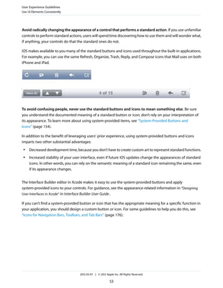 User Experience Guidelines
Use UI Elements Consistently




Avoid radically changing the appearance of a control that performs a standard action. If you use unfamiliar
controls to perform standard actions, users will spend time discovering how to use them and will wonder what,
if anything, your controls do that the standard ones do not.

iOS makes available to you many of the standard buttons and icons used throughout the built-in applications.
For example, you can use the same Refresh, Organize, Trash, Reply, and Compose icons that Mail uses on both
iPhone and iPad.




To avoid confusing people, never use the standard buttons and icons to mean something else. Be sure
you understand the documented meaning of a standard button or icon; don’t rely on your interpretation of
its appearance. To learn more about using system-provided items, see “System-Provided Buttons and
Icons” (page 154).

In addition to the benefit of leveraging users’ prior experience, using system-provided buttons and icons
imparts two other substantial advantages:
 ●   Decreased development time, because you don’t have to create custom art to represent standard functions.
 ●   Increased stability of your user interface, even if future iOS updates change the appearances of standard
     icons. In other words, you can rely on the semantic meaning of a standard icon remaining the same, even
     if its appearance changes.


The Interface Builder editor in Xcode makes it easy to use the system-provided buttons and apply
system-provided icons to your controls. For guidance, see the appearance-related information in “Designing
User Interfaces in Xcode” in Interface Builder User Guide .

If you can’t find a system-provided button or icon that has the appropriate meaning for a specific function in
your application, you should design a custom button or icon. For some guidelines to help you do this, see
“Icons for Navigation Bars, Toolbars, and Tab Bars” (page 176).




                                    2012-03-07 | © 2012 Apple Inc. All Rights Reserved.

                                                           53
 
