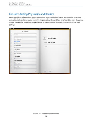 User Experience Guidelines
Consider Adding Physicality and Realism




Consider Adding Physicality and Realism
When appropriate, add a realistic, physical dimension to your application. Often, the more true to life your
application looks and behaves, the easier it is for people to understand how it works and the more they enjoy
using it. For example, people instantly know how to use the realistic address book that Contacts on iPad
portrays.




                                          2012-03-07 | © 2012 Apple Inc. All Rights Reserved.

                                                                 54
 