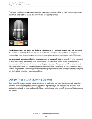 User Experience Guidelines
Delight People with Stunning Graphics




On iPhone, people instantly know what the Voice Memos app does, and how to use it, because it presents a
beautifully rendered focal image (the microphone) and realistic controls.




Think of the objects and scenes you design as opportunities to communicate with users and to express
the essence of your app. Don’t feel that you must strive for scrupulous accuracy. Often, an amplified or
enhanced portrayal of something can seem more real, and convey more meaning, than a faithful likeness.

Use appropriate animation to further enhance realism in your application. In general, it’s more important
to strive for accuracy in movement than in appearance. This is because people accept artistic license in
appearance, but they can feel disoriented when they see movement that appears to defy physical laws. As
much as possible, make sure your virtual views and controls mimic the behavior of the physical objects and
controls they resemble. Convincing animation heightens people’s impression of your application as a tangible,
physical realm in which they want to spend time.




Delight People with Stunning Graphics
Rich, beautiful, engaging graphics draw people into an application and make the simplest task rewarding.
Beautiful artwork also helps to build your app’s brand in people’s eyes. iOS-based devices showcase your
application’s artwork, so you should consider hiring a professional artist to create first-rate graphics that people
will admire.




                                        2012-03-07 | © 2012 Apple Inc. All Rights Reserved.

                                                               55
 