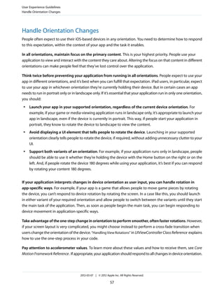 User Experience Guidelines
Handle Orientation Changes




Handle Orientation Changes
People often expect to use their iOS-based devices in any orientation. You need to determine how to respond
to this expectation, within the context of your app and the task it enables.

In all orientations, maintain focus on the primary content. This is your highest priority. People use your
application to view and interact with the content they care about. Altering the focus on that content in different
orientations can make people feel that they’ve lost control over the application.

Think twice before preventing your application from running in all orientations. People expect to use your
app in different orientations, and it’s best when you can fulfill that expectation. iPad users, in particular, expect
to use your app in whichever orientation they’re currently holding their device. But in certain cases an app
needs to run in portrait only or in landscape only. If it’s essential that your application run in only one orientation,
you should:
 ●   Launch your app in your supported orientation, regardless of the current device orientation. For
     example, if your game or media-viewing application runs in landscape only, it’s appropriate to launch your
     app in landscape, even if the device is currently in portrait. This way, if people start your application in
     portrait, they know to rotate the device to landscape to view the content.
 ●   Avoid displaying a UI element that tells people to rotate the device. Launching in your supported
     orientation clearly tells people to rotate the device, if required, without adding unnecessary clutter to your
     UI.
 ●   Support both variants of an orientation. For example, if your application runs only in landscape, people
     should be able to use it whether they’re holding the device with the Home button on the right or on the
     left. And, if people rotate the device 180 degrees while using your application, it’s best if you can respond
     by rotating your content 180 degrees.


If your application interprets changes in device orientation as user input, you can handle rotation in
app-specific ways. For example, if your app is a game that allows people to move game pieces by rotating
the device, you can’t respond to device rotation by rotating the screen. In a case like this, you should launch
in either variant of your required orientation and allow people to switch between the variants until they start
the main task of the application. Then, as soon as people begin the main task, you can begin responding to
device movement in application-specific ways.

Take advantage of the one-step change in orientation to perform smoother, often faster rotations. However,
if your screen layout is very complicated, you might choose instead to perform a cross-fade transition when
users change the orientation of the device. “Handling View Rotations” in UIViewController Class Reference explains
how to use the one-step process in your code.

Pay attention to accelerometer values. To learn more about these values and how to receive them, see Core
Motion Framework Reference . If appropriate, your application should respond to all changes in device orientation.




                                      2012-03-07 | © 2012 Apple Inc. All Rights Reserved.

                                                             57
 