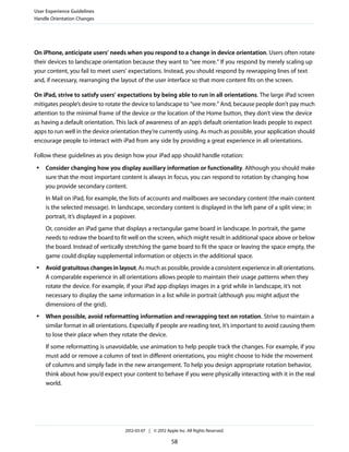 User Experience Guidelines
Handle Orientation Changes




On iPhone, anticipate users’ needs when you respond to a change in device orientation. Users often rotate
their devices to landscape orientation because they want to “see more.” If you respond by merely scaling up
your content, you fail to meet users’ expectations. Instead, you should respond by rewrapping lines of text
and, if necessary, rearranging the layout of the user interface so that more content fits on the screen.

On iPad, strive to satisfy users’ expectations by being able to run in all orientations. The large iPad screen
mitigates people’s desire to rotate the device to landscape to “see more.” And, because people don’t pay much
attention to the minimal frame of the device or the location of the Home button, they don’t view the device
as having a default orientation. This lack of awareness of an app’s default orientation leads people to expect
apps to run well in the device orientation they’re currently using. As much as possible, your application should
encourage people to interact with iPad from any side by providing a great experience in all orientations.

Follow these guidelines as you design how your iPad app should handle rotation:
 ●   Consider changing how you display auxiliary information or functionality. Although you should make
     sure that the most important content is always in focus, you can respond to rotation by changing how
     you provide secondary content.
     In Mail on iPad, for example, the lists of accounts and mailboxes are secondary content (the main content
     is the selected message). In landscape, secondary content is displayed in the left pane of a split view; in
     portrait, it’s displayed in a popover.
     Or, consider an iPad game that displays a rectangular game board in landscape. In portrait, the game
     needs to redraw the board to fit well on the screen, which might result in additional space above or below
     the board. Instead of vertically stretching the game board to fit the space or leaving the space empty, the
     game could display supplemental information or objects in the additional space.
 ●   Avoid gratuitous changes in layout. As much as possible, provide a consistent experience in all orientations.
     A comparable experience in all orientations allows people to maintain their usage patterns when they
     rotate the device. For example, if your iPad app displays images in a grid while in landscape, it’s not
     necessary to display the same information in a list while in portrait (although you might adjust the
     dimensions of the grid).
 ●   When possible, avoid reformatting information and rewrapping text on rotation. Strive to maintain a
     similar format in all orientations. Especially if people are reading text, it’s important to avoid causing them
     to lose their place when they rotate the device.
     If some reformatting is unavoidable, use animation to help people track the changes. For example, if you
     must add or remove a column of text in different orientations, you might choose to hide the movement
     of columns and simply fade in the new arrangement. To help you design appropriate rotation behavior,
     think about how you’d expect your content to behave if you were physically interacting with it in the real
     world.




                                     2012-03-07 | © 2012 Apple Inc. All Rights Reserved.

                                                            58
 