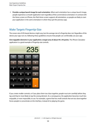 User Experience Guidelines
Make Targets Fingertip-Size



 ●   Provide a unique launch image for each orientation. When each orientation has a unique launch image,
     people experience a smooth application start regardless of the current device orientation. In contrast with
     the Home screen on iPhone, the iPad Home screen supports all orientations, so people are likely to start
     your application in the same orientation in which they quit the previous app.




Make Targets Fingertip-Size
The screen size of iOS-based devices might vary, but the average size of a fingertip does not. Regardless of the
device your app runs on, following these guidelines ensures that people can comfortably use your app.

Give tappable elements in your application a target area of about 44 x 44 points. The iPhone Calculator
application is a good example of fingertip-size controls.




If you create smaller controls, or if you place them too close together, people must aim carefully before they
tap and they’re more likely to tap the wrong element. As a consequence, the application becomes much less
enjoyable, or even impossible, to use. For example, a game that has small controls that are too close together
forces people to concentrate on the interface, instead of on playing the game.




                                    2012-03-07 | © 2012 Apple Inc. All Rights Reserved.

                                                           59
 