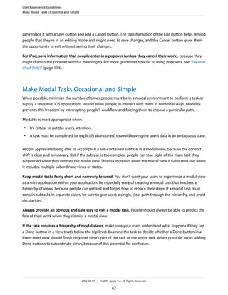 User Experience Guidelines
Make Modal Tasks Occasional and Simple




can replace it with a Save button and add a Cancel button. The transformation of the Edit button helps remind
people that they’re in an editing mode and might need to save changes, and the Cancel button gives them
the opportunity to exit without saving their changes.

For iPad, save information that people enter in a popover (unless they cancel their work), because they
might dismiss the popover without meaning to. For more guidelines specific to using popovers, see “Popover
(iPad Only)” (page 114).




Make Modal Tasks Occasional and Simple
When possible, minimize the number of times people must be in a modal environment to perform a task or
supply a response. iOS applications should allow people to interact with them in nonlinear ways. Modality
prevents this freedom by interrupting people’s workflow and forcing them to choose a particular path.

Modality is most appropriate when:
 ●   It’s critical to get the user’s attention.
 ●   A task must be completed (or explicitly abandoned) to avoid leaving the user’s data in an ambiguous state.


People appreciate being able to accomplish a self-contained subtask in a modal view, because the context
shift is clear and temporary. But if the subtask is too complex, people can lose sight of the main task they
suspended when they entered the modal view. This risk increases when the modal view is full screen and when
it includes multiple subordinate views or states.

Keep modal tasks fairly short and narrowly focused. You don’t want your users to experience a modal view
as a mini application within your application. Be especially wary of creating a modal task that involves a
hierarchy of views, because people can get lost and forget how to retrace their steps. If a modal task must
contain subtasks in separate views, be sure to give users a single, clear path through the hierarchy, and avoid
circularities.

Always provide an obvious and safe way to exit a modal task. People should always be able to predict the
fate of their work when they dismiss a modal view.

If the task requires a hierarchy of modal views, make sure your users understand what happens if they tap
a Done button in a view that’s below the top level. Examine the task to decide whether a Done button in a
lower-level view should finish only that view’s part of the task or the entire task. When possible, avoid adding
Done buttons to subordinate views, because of this potential for confusion.




                                         2012-03-07 | © 2012 Apple Inc. All Rights Reserved.

                                                                62
 