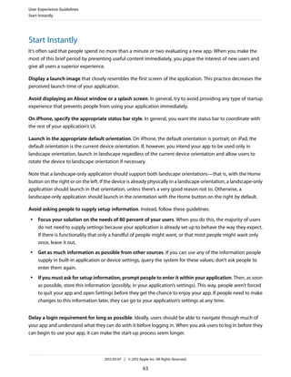 User Experience Guidelines
Start Instantly




Start Instantly
It’s often said that people spend no more than a minute or two evaluating a new app. When you make the
most of this brief period by presenting useful content immediately, you pique the interest of new users and
give all users a superior experience.

Display a launch image that closely resembles the first screen of the application. This practice decreases the
perceived launch time of your application.

Avoid displaying an About window or a splash screen. In general, try to avoid providing any type of startup
experience that prevents people from using your application immediately.

On iPhone, specify the appropriate status bar style. In general, you want the status bar to coordinate with
the rest of your application’s UI.

Launch in the appropriate default orientation. On iPhone, the default orientation is portrait; on iPad, the
default orientation is the current device orientation. If, however, you intend your app to be used only in
landscape orientation, launch in landscape regardless of the current device orientation and allow users to
rotate the device to landscape orientation if necessary.

Note that a landscape-only application should support both landscape orientations—that is, with the Home
button on the right or on the left. If the device is already physically in a landscape orientation, a landscape-only
application should launch in that orientation, unless there’s a very good reason not to. Otherwise, a
landscape-only application should launch in the orientation with the Home button on the right by default.

Avoid asking people to supply setup information. Instead, follow these guidelines:
 ●   Focus your solution on the needs of 80 percent of your users. When you do this, the majority of users
     do not need to supply settings because your application is already set up to behave the way they expect.
     If there is functionality that only a handful of people might want, or that most people might want only
     once, leave it out.
 ●   Get as much information as possible from other sources. If you can use any of the information people
     supply in built-in application or device settings, query the system for these values; don’t ask people to
     enter them again.
 ●   If you must ask for setup information, prompt people to enter it within your application. Then, as soon
     as possible, store this information (possibly, in your application’s settings). This way, people aren’t forced
     to quit your app and open Settings before they get the chance to enjoy your app. If people need to make
     changes to this information later, they can go to your application’s settings at any time.


Delay a login requirement for long as possible. Ideally, users should be able to navigate through much of
your app and understand what they can do with it before logging in. When you ask users to log in before they
can begin to use your app, it can make the start-up process seem longer.



                                     2012-03-07 | © 2012 Apple Inc. All Rights Reserved.

                                                            63
 