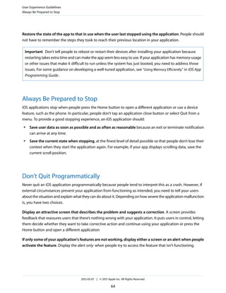 User Experience Guidelines
Always Be Prepared to Stop




Restore the state of the app to that in use when the user last stopped using the application. People should
not have to remember the steps they took to reach their previous location in your application.

 Important Don’t tell people to reboot or restart their devices after installing your application because
 restarting takes extra time and can make the app seem less easy to use. If your application has memory-usage
 or other issues that make it difficult to run unless the system has just booted, you need to address those
 issues. For some guidance on developing a well-tuned application, see “Using Memory Efficiently” in iOS App
 Programming Guide .




Always Be Prepared to Stop
iOS applications stop when people press the Home button to open a different application or use a device
feature, such as the phone. In particular, people don’t tap an application close button or select Quit from a
menu. To provide a good stopping experience, an iOS application should:
 ●   Save user data as soon as possible and as often as reasonable because an exit or terminate notification
     can arrive at any time.
 ●   Save the current state when stopping, at the finest level of detail possible so that people don’t lose their
     context when they start the application again. For example, if your app displays scrolling data, save the
     current scroll position.




Don’t Quit Programmatically
Never quit an iOS application programmatically because people tend to interpret this as a crash. However, if
external circumstances prevent your application from functioning as intended, you need to tell your users
about the situation and explain what they can do about it. Depending on how severe the application malfunction
is, you have two choices.

Display an attractive screen that describes the problem and suggests a correction. A screen provides
feedback that reassures users that there’s nothing wrong with your application. It puts users in control, letting
them decide whether they want to take corrective action and continue using your application or press the
Home button and open a different application

If only some of your application's features are not working, display either a screen or an alert when people
activate the feature. Display the alert only when people try to access the feature that isn’t functioning.




                                    2012-03-07 | © 2012 Apple Inc. All Rights Reserved.

                                                           64
 