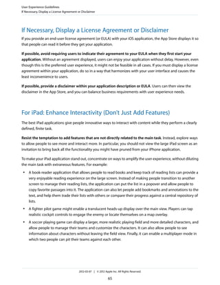 User Experience Guidelines
If Necessary, Display a License Agreement or Disclaimer




If Necessary, Display a License Agreement or Disclaimer
If you provide an end-user license agreement (or EULA) with your iOS application, the App Store displays it so
that people can read it before they get your application.

If possible, avoid requiring users to indicate their agreement to your EULA when they first start your
application. Without an agreement displayed, users can enjoy your application without delay. However, even
though this is the preferred user experience, it might not be feasible in all cases. If you must display a license
agreement within your application, do so in a way that harmonizes with your user interface and causes the
least inconvenience to users.

If possible, provide a disclaimer within your application description or EULA. Users can then view the
disclaimer in the App Store, and you can balance business requirements with user experience needs.




For iPad: Enhance Interactivity (Don’t Just Add Features)
The best iPad applications give people innovative ways to interact with content while they perform a clearly
defined, finite task.

Resist the temptation to add features that are not directly related to the main task. Instead, explore ways
to allow people to see more and interact more. In particular, you should not view the large iPad screen as an
invitation to bring back all the functionality you might have pruned from your iPhone application.

To make your iPad application stand out, concentrate on ways to amplify the user experience, without diluting
the main task with extraneous features. For example:
 ●   A book-reader application that allows people to read books and keep track of reading lists can provide a
     very enjoyable reading experience on the large screen. Instead of making people transition to another
     screen to manage their reading lists, the application can put the list in a popover and allow people to
     copy favorite passages into it. The application can also let people add bookmarks and annotations to the
     text, and help them trade their lists with others or compare their progress against a central repository of
     lists.
 ●   A fighter pilot game might enable a translucent heads-up display over the main view. Players can tap
     realistic cockpit controls to engage the enemy or locate themselves on a map overlay.
 ●   A soccer playing game can display a larger, more realistic playing field and more detailed characters, and
     allow people to manage their teams and customize the characters. It can also allow people to see
     information about characters without leaving the field view. Finally, it can enable a multiplayer mode in
     which two people can pit their teams against each other.




                                          2012-03-07 | © 2012 Apple Inc. All Rights Reserved.

                                                                 65
 