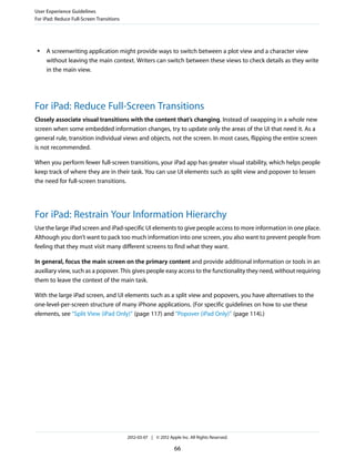 User Experience Guidelines
For iPad: Reduce Full-Screen Transitions




 ●   A screenwriting application might provide ways to switch between a plot view and a character view
     without leaving the main context. Writers can switch between these views to check details as they write
     in the main view.




For iPad: Reduce Full-Screen Transitions
Closely associate visual transitions with the content that’s changing. Instead of swapping in a whole new
screen when some embedded information changes, try to update only the areas of the UI that need it. As a
general rule, transition individual views and objects, not the screen. In most cases, flipping the entire screen
is not recommended.

When you perform fewer full-screen transitions, your iPad app has greater visual stability, which helps people
keep track of where they are in their task. You can use UI elements such as split view and popover to lessen
the need for full-screen transitions.




For iPad: Restrain Your Information Hierarchy
Use the large iPad screen and iPad-specific UI elements to give people access to more information in one place.
Although you don’t want to pack too much information into one screen, you also want to prevent people from
feeling that they must visit many different screens to find what they want.

In general, focus the main screen on the primary content and provide additional information or tools in an
auxiliary view, such as a popover. This gives people easy access to the functionality they need, without requiring
them to leave the context of the main task.

With the large iPad screen, and UI elements such as a split view and popovers, you have alternatives to the
one-level-per-screen structure of many iPhone applications. (For specific guidelines on how to use these
elements, see “Split View (iPad Only)” (page 117) and “Popover (iPad Only)” (page 114).)




                                           2012-03-07 | © 2012 Apple Inc. All Rights Reserved.

                                                                  66
 