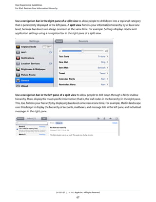User Experience Guidelines
For iPad: Restrain Your Information Hierarchy




Use a navigation bar in the right pane of a split view to allow people to drill down into a top-level category
that is persistently displayed in the left pane. A split view flattens your information hierarchy by at least one
level, because two levels are always onscreen at the same time. For example, Settings displays device and
application settings using a navigation bar in the right pane of a split view.




Use a navigation bar in the left pane of a split view to allow people to drill down through a fairly shallow
hierarchy. Then, display the most specific information (that is, the leaf nodes in the hierarchy) in the right pane.
This, too, flattens your hierarchy by displaying two levels onscreen at one time. For example, Mail in landscape
uses this design to display the hierarchy of accounts, mailboxes, and message lists in the left pane, and individual
messages in the right pane.




                                           2012-03-07 | © 2012 Apple Inc. All Rights Reserved.

                                                                  67
 