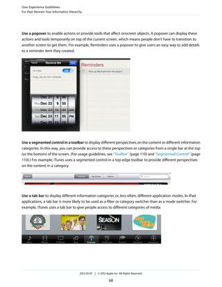 User Experience Guidelines
For iPad: Restrain Your Information Hierarchy




Use a popover to enable actions or provide tools that affect onscreen objects. A popover can display these
actions and tools temporarily on top of the current screen, which means people don’t have to transition to
another screen to get them. For example, Reminders uses a popover to give users an easy way to add details
to a reminder item they created.




Use a segmented control in a toolbar to display different perspectives on the content or different information
categories. In this way, you can provide access to these perspectives or categories from a single bar at the top
(or the bottom) of the screen. (For usage guidelines, see “Toolbar” (page 110) and “Segmented Control” (page
110).) For example, iTunes uses a segmented control in a top-edge toolbar to provide different perspectives
on the content in a category.




Use a tab bar to display different information categories or, less often, different application modes. In iPad
applications, a tab bar is more likely to be used as a filter or category switcher than as a mode switcher. For
example, iTunes uses a tab bar to give people access to different categories of media.




                                           2012-03-07 | © 2012 Apple Inc. All Rights Reserved.

                                                                  68
 