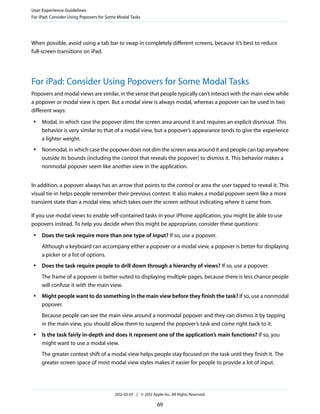 User Experience Guidelines
For iPad: Consider Using Popovers for Some Modal Tasks




When possible, avoid using a tab bar to swap in completely different screens, because it’s best to reduce
full-screen transitions on iPad.




For iPad: Consider Using Popovers for Some Modal Tasks
Popovers and modal views are similar, in the sense that people typically can’t interact with the main view while
a popover or modal view is open. But a modal view is always modal, whereas a popover can be used in two
different ways:
 ●   Modal, in which case the popover dims the screen area around it and requires an explicit dismissal. This
     behavior is very similar to that of a modal view, but a popover’s appearance tends to give the experience
     a lighter weight.
 ●   Nonmodal, in which case the popover does not dim the screen area around it and people can tap anywhere
     outside its bounds (including the control that reveals the popover) to dismiss it. This behavior makes a
     nonmodal popover seem like another view in the application.


In addition, a popover always has an arrow that points to the control or area the user tapped to reveal it. This
visual tie-in helps people remember their previous context. It also makes a modal popover seem like a more
transient state than a modal view, which takes over the screen without indicating where it came from.

If you use modal views to enable self-contained tasks in your iPhone application, you might be able to use
popovers instead. To help you decide when this might be appropriate, consider these questions:
 ●   Does the task require more than one type of input? If so, use a popover.
     Although a keyboard can accompany either a popover or a modal view, a popover is better for displaying
     a picker or a list of options.
 ●   Does the task require people to drill down through a hierarchy of views? If so, use a popover.
     The frame of a popover is better suited to displaying multiple pages, because there is less chance people
     will confuse it with the main view.
 ●   Might people want to do something in the main view before they finish the task? If so, use a nonmodal
     popover.
     Because people can see the main view around a nonmodal popover and they can dismiss it by tapping
     in the main view, you should allow them to suspend the popover’s task and come right back to it.
 ●   Is the task fairly in-depth and does it represent one of the application’s main functions? If so, you
     might want to use a modal view.
     The greater context shift of a modal view helps people stay focused on the task until they finish it. The
     greater screen space of most modal view styles makes it easier for people to provide a lot of input.




                                         2012-03-07 | © 2012 Apple Inc. All Rights Reserved.

                                                                69
 