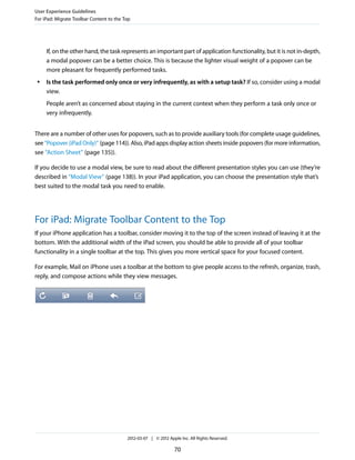 User Experience Guidelines
For iPad: Migrate Toolbar Content to the Top




     If, on the other hand, the task represents an important part of application functionality, but it is not in-depth,
     a modal popover can be a better choice. This is because the lighter visual weight of a popover can be
     more pleasant for frequently performed tasks.
 ●   Is the task performed only once or very infrequently, as with a setup task? If so, consider using a modal
     view.
     People aren’t as concerned about staying in the current context when they perform a task only once or
     very infrequently.


There are a number of other uses for popovers, such as to provide auxiliary tools (for complete usage guidelines,
see “Popover (iPad Only)” (page 114)). Also, iPad apps display action sheets inside popovers (for more information,
see “Action Sheet” (page 135)).

If you decide to use a modal view, be sure to read about the different presentation styles you can use (they’re
described in “Modal View” (page 138)). In your iPad application, you can choose the presentation style that’s
best suited to the modal task you need to enable.




For iPad: Migrate Toolbar Content to the Top
If your iPhone application has a toolbar, consider moving it to the top of the screen instead of leaving it at the
bottom. With the additional width of the iPad screen, you should be able to provide all of your toolbar
functionality in a single toolbar at the top. This gives you more vertical space for your focused content.

For example, Mail on iPhone uses a toolbar at the bottom to give people access to the refresh, organize, trash,
reply, and compose actions while they view messages.




                                          2012-03-07 | © 2012 Apple Inc. All Rights Reserved.

                                                                 70
 