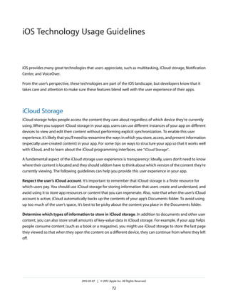 iOS Technology Usage Guidelines


iOS provides many great technologies that users appreciate, such as multitasking, iCloud storage, Notification
Center, and VoiceOver.

From the user’s perspective, these technologies are part of the iOS landscape, but developers know that it
takes care and attention to make sure these features blend well with the user experience of their apps.




iCloud Storage
iCloud storage helps people access the content they care about regardless of which device they’re currently
using. When you support iCloud storage in your app, users can use different instances of your app on different
devices to view and edit their content without performing explicit synchronization. To enable this user
experience, it’s likely that you’ll need to reexamine the ways in which you store, access, and present information
(especially user-created content) in your app. For some tips on ways to structure your app so that it works well
with iCloud, and to learn about the iCloud programming interfaces, see “iCloud Storage”.

A fundamental aspect of the iCloud storage user experience is transparency: Ideally, users don’t need to know
where their content is located and they should seldom have to think about which version of the content they’re
currently viewing. The following guidelines can help you provide this user experience in your app.

Respect the user’s iCloud account. It’s important to remember that iCloud storage is a finite resource for
which users pay. You should use iCloud storage for storing information that users create and understand, and
avoid using it to store app resources or content that you can regenerate. Also, note that when the user’s iCloud
account is active, iCloud automatically backs up the contents of your app’s Documents folder. To avoid using
up too much of the user’s space, it’s best to be picky about the content you place in the Documents folder.

Determine which types of information to store in iCloud storage. In addition to documents and other user
content, you can also store small amounts of key-value data in iCloud storage. For example, if your app helps
people consume content (such as a book or a magazine), you might use iCloud storage to store the last page
they viewed so that when they open the content on a different device, they can continue from where they left
off.




                                    2012-03-07 | © 2012 Apple Inc. All Rights Reserved.

                                                           72
 