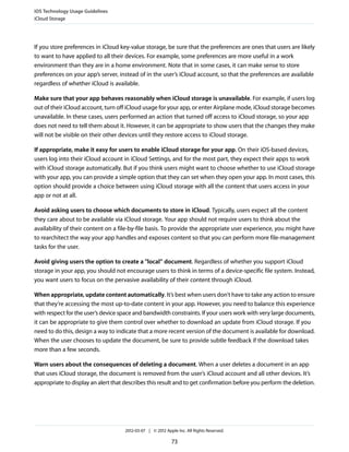 iOS Technology Usage Guidelines
iCloud Storage




If you store preferences in iCloud key-value storage, be sure that the preferences are ones that users are likely
to want to have applied to all their devices. For example, some preferences are more useful in a work
environment than they are in a home environment. Note that in some cases, it can make sense to store
preferences on your app’s server, instead of in the user’s iCloud account, so that the preferences are available
regardless of whether iCloud is available.

Make sure that your app behaves reasonably when iCloud storage is unavailable. For example, if users log
out of their iCloud account, turn off iCloud usage for your app, or enter Airplane mode, iCloud storage becomes
unavailable. In these cases, users performed an action that turned off access to iCloud storage, so your app
does not need to tell them about it. However, it can be appropriate to show users that the changes they make
will not be visible on their other devices until they restore access to iCloud storage.

If appropriate, make it easy for users to enable iCloud storage for your app. On their iOS-based devices,
users log into their iCloud account in iCloud Settings, and for the most part, they expect their apps to work
with iCloud storage automatically. But if you think users might want to choose whether to use iCloud storage
with your app, you can provide a simple option that they can set when they open your app. In most cases, this
option should provide a choice between using iCloud storage with all the content that users access in your
app or not at all.

Avoid asking users to choose which documents to store in iCloud. Typically, users expect all the content
they care about to be available via iCloud storage. Your app should not require users to think about the
availability of their content on a file-by-file basis. To provide the appropriate user experience, you might have
to rearchitect the way your app handles and exposes content so that you can perform more file-management
tasks for the user.

Avoid giving users the option to create a "local” document. Regardless of whether you support iCloud
storage in your app, you should not encourage users to think in terms of a device-specific file system. Instead,
you want users to focus on the pervasive availability of their content through iCloud.

When appropriate, update content automatically. It’s best when users don’t have to take any action to ensure
that they’re accessing the most up-to-date content in your app. However, you need to balance this experience
with respect for the user’s device space and bandwidth constraints. If your users work with very large documents,
it can be appropriate to give them control over whether to download an update from iCloud storage. If you
need to do this, design a way to indicate that a more recent version of the document is available for download.
When the user chooses to update the document, be sure to provide subtle feedback if the download takes
more than a few seconds.

Warn users about the consequences of deleting a document. When a user deletes a document in an app
that uses iCloud storage, the document is removed from the user’s iCloud account and all other devices. It’s
appropriate to display an alert that describes this result and to get confirmation before you perform the deletion.




                                     2012-03-07 | © 2012 Apple Inc. All Rights Reserved.

                                                            73
 