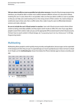 iOS Technology Usage Guidelines
Multitasking




Tell users about conflicts as soon as possible, but only when necessary. Using the iCloud storage programming
interfaces, you should be able to resolve most conflicts between different versions of a document without
involving the user. In cases where this is not possible, make sure that you detect conflicts as soon as possible
so that you can help users avoid wasting time on the wrong version of their content. You need to design an
unobtrusive way to show users that a conflict exists; then, make it easy for users to differentiate between
versions and make a decision.

Be sure to include the user’s iCloud content in searches. Users with iCloud accounts tend to think of their
content as being universally available, and they expect search results to reflect this view. If your app allows
people to search their content, make sure you use the appropriate APIs to extend search to their iCloud accounts.
(To learn how to search content in iCloud storage, see “Incorporating Search into Your Infrastructure” in iOS App
Programming Guide .)




Multitasking
Multitasking allows people to switch quickly among recently used applications, because apps can be suspended
in the background when they are quit. A suspended app can resume quickly because it does not have to reload
its UI. People use the multitasking bar (shown here below the iPhone Calendar app) to choose a recently used
app.




                                    2012-03-07 | © 2012 Apple Inc. All Rights Reserved.

                                                           74
 
