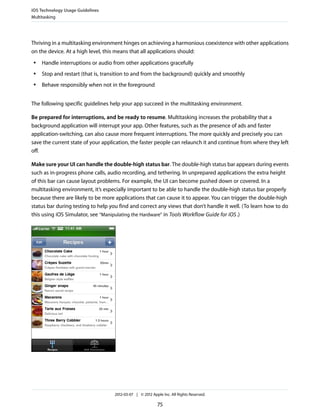 iOS Technology Usage Guidelines
Multitasking




Thriving in a multitasking environment hinges on achieving a harmonious coexistence with other applications
on the device. At a high level, this means that all applications should:
 ●   Handle interruptions or audio from other applications gracefully
 ●   Stop and restart (that is, transition to and from the background) quickly and smoothly
 ●   Behave responsibly when not in the foreground


The following specific guidelines help your app succeed in the multitasking environment.

Be prepared for interruptions, and be ready to resume. Multitasking increases the probability that a
background application will interrupt your app. Other features, such as the presence of ads and faster
application-switching, can also cause more frequent interruptions. The more quickly and precisely you can
save the current state of your application, the faster people can relaunch it and continue from where they left
off.

Make sure your UI can handle the double-high status bar. The double-high status bar appears during events
such as in-progress phone calls, audio recording, and tethering. In unprepared applications the extra height
of this bar can cause layout problems. For example, the UI can become pushed down or covered. In a
multitasking environment, it’s especially important to be able to handle the double-high status bar properly
because there are likely to be more applications that can cause it to appear. You can trigger the double-high
status bar during testing to help you find and correct any views that don’t handle it well. (To learn how to do
this using iOS Simulator, see “Manipulating the Hardware” in Tools Workflow Guide for iOS .)




                                   2012-03-07 | © 2012 Apple Inc. All Rights Reserved.

                                                          75
 