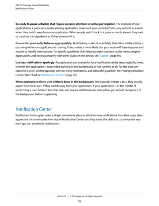 iOS Technology Usage Guidelines
Notification Center




Be ready to pause activities that require people’s attention or active participation. For example, if your
application is a game or a media-viewing application, make sure your users don’t miss any content or events
when they switch away from your application. When people switch back to a game or media viewer, they want
to continue the experience as if they’d never left it.

Ensure that your audio behaves appropriately. Multitasking makes it more likely that other media activity is
occurring while your application is running. It also makes it more likely that your audio will have to pause and
resume to handle interruptions. For specific guidelines that help you make sure your audio meets people’s
expectations and coexists properly with other audio on the device, see “Sound” (page 89).

Use local notifications sparingly. An application can arrange for local notifications to be sent at specific times,
whether the application is suspended, running in the background, or not running at all. For the best user
experience, avoid pestering people with too many notifications, and follow the guidelines for creating notification
content described in “Notification Center” (page 76).

When appropriate, finish user-initiated tasks in the background. When people initiate a task, they usually
expect it to finish even if they switch away from your application. If your application is in the middle of
performing a user-initiated task that does not require additional user interaction, you should complete it in
the background before suspending.




Notification Center
Notification Center gives users a single, convenient place in which to view notifications from their apps. Users
appreciate the unobtrusive interface of Notification Center and they value the ability to customize the way
each app can present its notifications.




                                     2012-03-07 | © 2012 Apple Inc. All Rights Reserved.

                                                            76
 