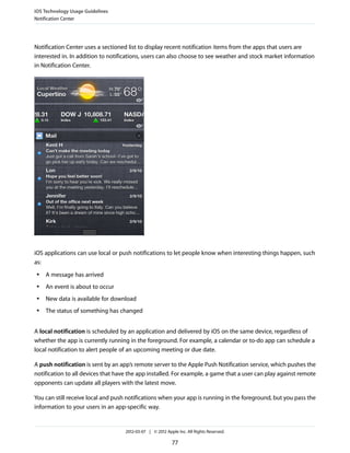 iOS Technology Usage Guidelines
Notification Center




Notification Center uses a sectioned list to display recent notification items from the apps that users are
interested in. In addition to notifications, users can also choose to see weather and stock market information
in Notification Center.




iOS applications can use local or push notifications to let people know when interesting things happen, such
as:
 ●   A message has arrived
 ●   An event is about to occur
 ●   New data is available for download
 ●   The status of something has changed


A local notification is scheduled by an application and delivered by iOS on the same device, regardless of
whether the app is currently running in the foreground. For example, a calendar or to-do app can schedule a
local notification to alert people of an upcoming meeting or due date.

A push notification is sent by an app’s remote server to the Apple Push Notification service, which pushes the
notification to all devices that have the app installed. For example, a game that a user can play against remote
opponents can update all players with the latest move.

You can still receive local and push notifications when your app is running in the foreground, but you pass the
information to your users in an app-specific way.


                                    2012-03-07 | © 2012 Apple Inc. All Rights Reserved.

                                                           77
 