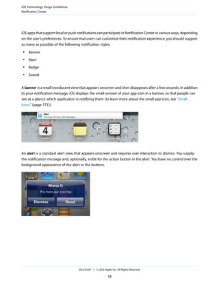 iOS Technology Usage Guidelines
Notification Center




iOS apps that support local or push notifications can participate in Notification Center in various ways, depending
on the user’s preferences. To ensure that users can customize their notification experience, you should support
as many as possible of the following notification styles:
 ●   Banner
 ●   Alert
 ●   Badge
 ●   Sound


A banner is a small translucent view that appears onscreen and then disappears after a few seconds. In addition
to your notification message, iOS displays the small version of your app icon in a banner, so that people can
see at a glance which application is notifying them (to learn more about the small app icon, see “Small
Icons” (page 171)).




An alert is a standard alert view that appears onscreen and requires user interaction to dismiss. You supply
the notification message and, optionally, a title for the action button in the alert. You have no control over the
background appearance of the alert or the buttons.




                                     2012-03-07 | © 2012 Apple Inc. All Rights Reserved.

                                                            78
 
