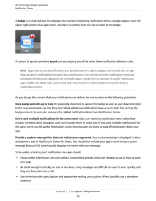 iOS Technology Usage Guidelines
Notification Center




A badge is a small red oval that displays the number of pending notification items (a badge appears over the
upper-right corner of an app’s icon). You have no control over the size or color of the badge.




A custom or system-provided sound can accompany any of the other three notification delivery styles.


     Note Apps that use local notifications can provide banners, alerts, badges, and sounds. But an app
     that uses push notifications instead of local notifications can provide only the notification types that
     correspond to the push categories for which the app is registered. For example, if a push-notification
     app registers for alerts only, users aren’t given the choice to receive badges or sounds when a
     notification arrives.


As you design the content that your notifications can deliver, be sure to observe the following guidelines.

Keep badge contents up to date. It’s especially important to update the badge as soon as users have attended
to the new information, so that they don’t think additional notifications have arrived. Note that setting the
badge contents to zero also removes the related notification items from Notification Center.

Don’t send multiple notifications for the same event. Users can attend to notification items when they
choose; the items don’t disappear until users handle them in some way. If you send multiple notifications for
the same event, you fill up the Notification Center list and users are likely to turn off notifications from your
app.

Provide a custom message that does not include your app name. Your custom message is displayed in alerts
and banners, and in Notification Center list items. You should not include your app’s name in your custom
message because iOS automatically displays the name with your message.

To be useful, a local or push notification message should:
 ●   Focus on the information, not user actions. Avoid telling people which alert button to tap or how to open
     your app.
 ●   Be short enough to display on one or two lines. Long messages are difficult for users to read quickly, and
     they can force alerts to scroll.
 ●   Use sentence-style capitalization and appropriate ending punctuation. When possible, use a complete
     sentence.


                                     2012-03-07 | © 2012 Apple Inc. All Rights Reserved.

                                                            79
 