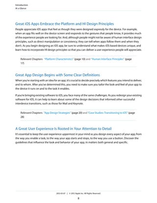 Introduction
At a Glance




Great iOS Apps Embrace the Platform and HI Design Principles
People appreciate iOS apps that feel as though they were designed expressly for the device. For example,
when an app fits well on the device screen and responds to the gestures that people know, it provides much
of the experience people are looking for. And, although people might not be aware of human interface design
principles, such as direct manipulation or consistency, they can tell when apps follow them and when they
don’t. As you begin designing an iOS app, be sure to understand what makes iOS-based devices unique, and
learn how to incorporate HI design principles so that you can deliver a user experience people will appreciate.


    Relevant Chapters “Platform Characteristics” (page 10) and “Human Interface Principles” (page
    17)



Great App Design Begins with Some Clear Definitions
When you’re starting with an idea for an app, it’s crucial to decide precisely which features you intend to deliver,
and to whom. After you’ve determined this, you need to make sure you tailor the look and feel of your app to
the device it runs on and to the task it enables.

If you’re bringing existing software to iOS, you face many of the same challenges. As you redesign your existing
software for iOS, it can help to learn about some of the design decisions that informed other successful
interdevice transitions, such as those for Mail and Keynote.


    Relevant Chapters “App Design Strategies” (page 20) and “Case Studies: Transitioning to iOS” (page
    28)



A Great User Experience Is Rooted in Your Attention to Detail
It’s essential to keep the user experience uppermost in your mind as you design every aspect of your app, from
the way you enable a task, to the way your app starts and stops, to the way you use a button. Discover the
guidelines that influence the look and behavior of your app, in matters both general and specific.




                                     2012-03-07 | © 2012 Apple Inc. All Rights Reserved.

                                                             8
 